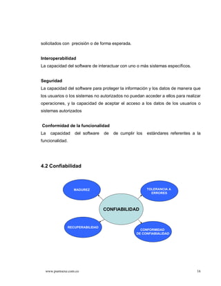 solicitados con precisión o de forma esperada.


Interoperabilidad
La capacidad del software de interactuar con uno o más sistemas específicos.


Seguridad
La capacidad del software para proteger la información y los datos de manera que
los usuarios o los sistemas no autorizados no puedan acceder a ellos para realizar
operaciones, y la capacidad de aceptar el acceso a los datos de los usuarios o
sistemas autorizados


Conformidad de la funcionalidad
La   capacidad    del software   de   de cumplir los   estándares referentes a la
funcionalidad.




4.2 Confiabilidad



                  MADUREZ                              TOLERANCIA A
                                                         ERRORES




                                 CONFIABILIDAD


              RECUPERABILIDAD
                                                   CONFORMIDAD
                                                 DE CONFIABIALIDAD




  www.puntoexe.com.co                                                           16
 