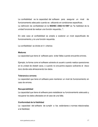 La confiabilidad es la capacidad del software para asegurar un nivel              de
funcionamiento adecuado cuando es utilizando en condiciones especificas.
La definición de confiabilidad en la ISO/IEC 2382-14:1997 es "la habilidad de la
unidad funcional de realizar una función requerida...".


En este caso al confiabilidad se amplia a sostener un nivel especificado de
funcionamiento y no una función requerida.


La confiabilidad se divide en 4 criterios:


Madurez
La capacidad que tiene el software para evitar fallas cuando encuentra errores.


Ejemplo, la forma como el software advierte al usuario cuando realiza operaciones
en la unidad de diskett vacia, o cuando no encuentra espacio suficiente el disco
duro donde esta almacenando los datos.


Tolerancia a errores
La capacidad que tiene el software para mantener un nivel de funcionamiento en
caso de errores.


Recuperabilidad
La capacidad que tiene el software para restablecer su funcionamiento adecuado y
recuperar los datos afectados en el caso de una falla.


Conformidad de la fiabilidad
La capacidad del software de cumplir a los estándares o normas relacionadas
a la fiabilidad.




  www.puntoexe.com.co                                                             17
 
