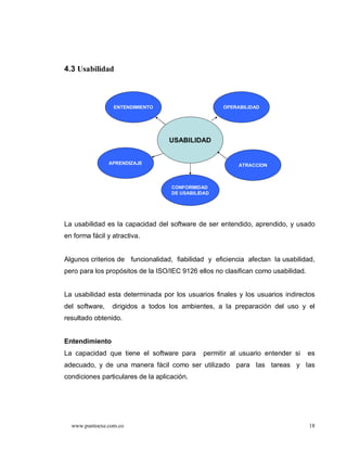 4.3 Usabilidad



                 ENTENDIMIENTO                       OPERABILIDAD




                                   USABILIDAD


                APRENDIZAJE                               ATRACCION



                                    CONFORMIDAD
                                    DE USABILIDAD




La usabilidad es la capacidad del software de ser entendido, aprendido, y usado
en forma fácil y atractiva.


Algunos criterios de funcionalidad, fiabilidad y eficiencia afectan la usabilidad,
pero para los propósitos de la ISO/IEC 9126 ellos no clasifican como usabilidad.


La usabilidad esta determinada por los usuarios finales y los usuarios indirectos
del software,    dirigidos a todos los ambientes, a la preparación del uso y el
resultado obtenido.


Entendimiento
La capacidad que tiene el software para        permitir al usuario entender si     es
adecuado, y de una manera fácil como ser utilizado para las tareas y las
condiciones particulares de la aplicación.




  www.puntoexe.com.co                                                              18
 
