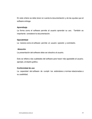 En este criterio se debe tener en cuenta la documentación y de las ayudas que el
software entrega.


Aprendizaje
La forma como el software permite al usuario aprender su uso.        También es
importante considerar la documentación.


Operabilidad
La manera como el software permite al usuario operarlo y controlarlo.


Atracción
La presentación del software debe ser atractivo al usuario.


Esto se refiere a las cualidades del software para hacer más agradable al usuario,
ejemplo, el diseño gráfico.


Conformidad de uso
La capacidad del software de cumplir los estándares o normas relacionadas a
su usabilidad.




  www.puntoexe.com.co                                                           19
 