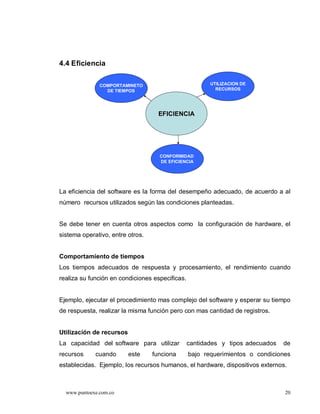 4.4 Eficiencia

               COMPORTAMINETO                           UTILIZACION DE
                 DE TIEMPOS                               RECURSOS




                                    EFICIENCIA




                                    CONFORMIDAD
                                    DE EFICIENCIA




La eficiencia del software es la forma del desempeño adecuado, de acuerdo a al
número recursos utilizados según las condiciones planteadas.


Se debe tener en cuenta otros aspectos como la configuración de hardware, el
sistema operativo, entre otros.


Comportamiento de tiempos
Los tiempos adecuados de respuesta y procesamiento, el rendimiento cuando
realiza su función en condiciones especificas.


Ejemplo, ejecutar el procedimiento mas complejo del software y esperar su tiempo
de respuesta, realizar la misma función pero con mas cantidad de registros.


Utilización de recursos
La capacidad del software para utilizar          cantidades y tipos adecuados   de
recursos     cuando       este    funciona       bajo requerimientos o condiciones
establecidas. Ejemplo, los recursos humanos, el hardware, dispositivos externos.



  www.puntoexe.com.co                                                           20
 
