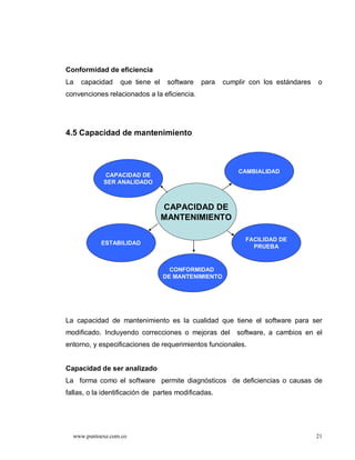 Conformidad de eficiencia
La   capacidad    que tiene el    software   para    cumplir con los estándares   o
convenciones relacionados a la eficiencia.




4.5 Capacidad de mantenimiento



                                                         CAMBIALIDAD
            CAPACIDAD DE
            SER ANALIDADO



                                 CAPACIDAD DE
                                 MANTENIMIENTO

                                                           FACILIDAD DE
            ESTABILIDAD
                                                             PRUEBA


                                   CONFORMIDAD
                                 DE MANTENIMIENTO




La capacidad de mantenimiento es la cualidad que tiene el software para ser
modificado. Incluyendo correcciones o mejoras del        software, a cambios en el
entorno, y especificaciones de requerimientos funcionales.


Capacidad de ser analizado
La forma como el software permite diagnósticos de deficiencias o causas de
fallas, o la identificación de partes modificadas.




  www.puntoexe.com.co                                                             21
 