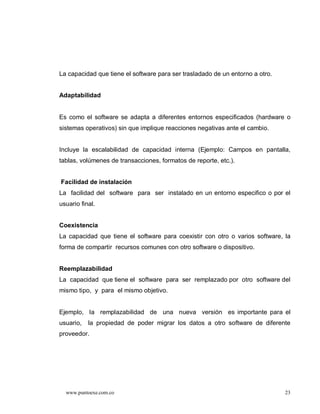 La capacidad que tiene el software para ser trasladado de un entorno a otro.


Adaptabilidad


Es como el software se adapta a diferentes entornos especificados (hardware o
sistemas operativos) sin que implique reacciones negativas ante el cambio.


Incluye la escalabilidad de capacidad interna (Ejemplo: Campos en pantalla,
tablas, volúmenes de transacciones, formatos de reporte, etc.).


Facilidad de instalación
La facilidad del software para ser instalado en un entorno especifico o por el
usuario final.


Coexistencia
La capacidad que tiene el software para coexistir con otro o varios software, la
forma de compartir recursos comunes con otro software o dispositivo.


Reemplazabilidad
La capacidad que tiene el software para ser remplazado por otro software del
mismo tipo, y para el mismo objetivo.


Ejemplo, la remplazabilidad de una nueva versión es importante para el
usuario,   la propiedad de poder migrar los datos a otro software de diferente
proveedor.




  www.puntoexe.com.co                                                          23
 