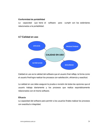 Conformidad de portabilidad
La   capacidad     que tiene el      software    para    cumplir con los estándares
relacionados a la portabilidad.




4.7 Calidad en uso


                  EFICACIA                                 PRODUCTIVIDAD




                                  CALIDAD EN USO


                 SATISFACION
                                                         SEGURIDAD




Calidad en uso es la calidad del software que el usuario final refleja, la forma como
el usuario final logra realizar los procesos con satisfacción, eficiencia y exactitud.


La calidad en uso debe asegurar la prueba o revisión de todas las opciones que el
usuario trabaja diariamente y los procesos que realiza esporádicamente
relacionados con el mismo software.


Eficacia
La capacidad del software para permitir a los usuarios finales realizar los procesos
con exactitud e integridad.




  www.puntoexe.com.co                                                                    24
 