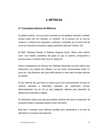 5. MÉTRICAS


5.1 Conceptos básicos de Métricas


La palabra métrica, es muy común asociarla con las palabras medición y medida,
aunque estas tres son distintas. La medición es el proceso por el cual los
números o símbolos son asignados a atributos o entidades en el mundo real tal
como son descritos de acuerdo a reglas claramente definidas” [Fenton ´91].


El IEEE “Standard Glosary of Software Engering Terms” define como métrica
como “una medida cuantitativa del grado en que un sistema, componente o
proceso posee un atributo dado [Len O. Ejiogo´91]


Varios investigadores de métricas han intentado desarrollar una sola métrica que
proporcione una medida del software. Las que están documentadas tienen un
punto de vista diferente, esto hace difícil obtener un solo valor de estas métricas
de calidad.


En las métricas hay que tener en cuenta que la gran documentación se basa en
métricas      aplicadas   a   desarrollos   realizados   por   codificación   manual,
afortunadamente hoy en día se esta trabajando métricas para desarrollo de
aplicaciones orientadas a objetos.


Es importante aclarar que esta guía plantea métricas solo para la evaluación de
productos finales y realizados desde la visión del cliente.


Esto lleva a plantear unas métricas sencillas pero significativas a la hora de
aplicarlas en el proceso de evaluación.



  www.puntoexe.com.co                                                              28
 