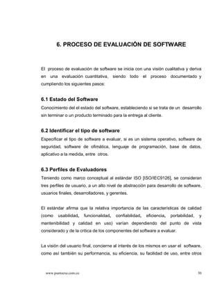 6. PROCESO DE EVALUACIÓN DE SOFTWARE



El proceso de evaluación de software se inicia con una visión cualitativa y deriva
en una evaluación cuantitativa,          siendo todo       el   proceso documentado y
cumpliendo los siguientes pasos:


6.1 Estado del Software
Conocimiento del el estado del software, estableciendo si se trata de un desarrollo
sin terminar o un producto terminado para la entrega al cliente.


6.2 Identificar el tipo de software
Especificar el tipo de software a evaluar, si es un sistema operativo, software de
seguridad, software de ofimática, lenguaje de programación, base de datos,
aplicativo a la medida, entre otros.


6.3 Perfiles de Evaluadores
Teniendo como marco conceptual al estándar ISO [ISO/IEC9126], se consideran
tres perfiles de usuario, a un alto nivel de abstracción para desarrollo de software,
usuarios finales, desarrolladores, y gerentes.


El estándar afirma que la relativa importancia de las características de calidad
(como    usabilidad,    funcionalidad,    confiabilidad,    eficiencia,   portabilidad,   y
mantenibilidad y calidad en uso) varían dependiendo del punto de vista
considerado y de la critica de los componentes del software a evaluar.


La visión del usuario final, concierne al interés de los mismos en usar el software,
como así también su performancia, su eficiencia, su facilidad de uso, entre otros



  www.puntoexe.com.co                                                                     30
 