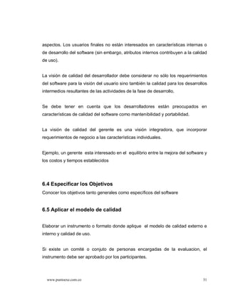 aspectos. Los usuarios finales no están interesados en características internas o
de desarrollo del software (sin embargo, atributos internos contribuyen a la calidad
de uso).


La visión de calidad del desarrollador debe considerar no sólo los requerimientos
del software para la visión del usuario sino también la calidad para los desarrollos
intermedios resultantes de las actividades de la fase de desarrollo.


Se debe tener en cuenta que los desarrolladores están preocupados en
características de calidad del software como mantenibilidad y portabilidad.


La visión de calidad del gerente es una visión integradora, que incorporar
requerimientos de negocio a las características individuales.


Ejemplo, un gerente esta interesado en el equilibrio entre la mejora del software y
los costos y tiempos establecidos




6.4 Especificar los Objetivos
Conocer los objetivos tanto generales como específicos del software


6.5 Aplicar el modelo de calidad


Elaborar un instrumento o formato donde aplique el modelo de calidad externo e
interno y calidad de uso.


Si existe un comité o conjuto de personas encargadas de la evaluacion, el
instrumento debe ser aprobado por los participantes.




  www.puntoexe.com.co                                                             31
 