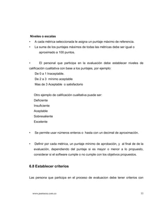 Niveles o escalas
•    A cada métrica seleccionada le asigna un puntaje máximo de referencia.
•    La suma de los puntajes máximos de todas las métricas debe ser igual o
         aproximado a 100 puntos.


•        El personal que participa en la evaluación debe establecer niveles de
calificación cualitativa con base a los puntajes, por ejemplo:
     De 0 a 1 Inaceptable.
     De 2 a 3 mínimo aceptable
     Mas de 3 Aceptable o satisfactorio


     Otro ejemplo de calificación cualitativa puede ser:
     Deficiente
     Insuficiente
     Aceptable
     Sobresaliente
     Excelente


•    Se permite usar números enteros o hasta con un decimal de aproximación.


•    Definir por cada métrica, un puntaje mínimo de aprobación, y al final de de la
     evaluación, dependiendo del puntaje si es mayor o menor a lo propuesto,
     considerar si el software cumple o no cumple con los objetivos propuestos.


6.8 Establecer criterios


Las persona que participa en el proceso de evaluacion debe tener criterios con




    www.puntoexe.com.co                                                           33
 
