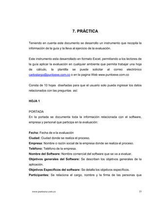 7. PRÁCTICA

Teniendo en cuenta este documento se desarrollo un instrumento que recopila la
información de la guía y la lleva al ejercicio de la evaluación.


Este instrumento esta desarrollado en formato Excel, permitiendo a los lectores de
la guía aplicar la evaluación en cualquier ambiente que permita trabajar una hoja
de   cálculo,    la     plantilla   se   puede   solicitar   al    correo   electrónico
carloslargo@puntoexe.com.co o en la pagina Web www.puntoexe.com.co


Consta de 10 hojas diseñadas para que el usuario solo pueda ingresar los datos
relacionados con las preguntas así:


HOJA 1


PORTADA
En la portada se documenta toda la información relacionada con el software,
empresa y personal que participa en la evaluación:


Fecha: Fecha de e la evaluación
Ciudad: Ciudad donde se realiza el proceso.
Empresa: Nombre o razón social de la empresa donde se realiza el proceso.
Teléfono: Teléfono de la empresa.
Nombre del Software: Nombre comercial del software que se va a evaluar.
Objetivos generales del Software: Se describen los objetivos generales de la
aplicación.
Objetivos Específicos del software: Se detalla los objetivos específicos.
Participantes: Se relaciona el cargo, nombre y la firma de las personas que




  www.puntoexe.com.co                                                                35
 