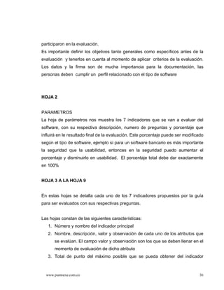 participaron en la evaluación.
Es importante definir los objetivos tanto generales como específicos antes de la
evaluación y tenerlos en cuenta al momento de aplicar criterios de la evaluación.
Los datos y la firma son de mucha importancia para la documentación, las
personas deben cumplir un perfil relacionado con el tipo de software




HOJA 2


PARAMETROS
La hoja de parámetros nos muestra los 7 indicadores que se van a evaluar del
software, con su respectiva descripción, numero de preguntas y porcentaje que
influirá en le resultado final de la evaluación. Este porcentaje puede ser modificado
según el tipo de software, ejemplo si para un software bancario es más importante
la seguridad que la usabilidad, entonces en la seguridad puedo aumentar el
porcentaje y disminuirlo en usabilidad. El porcentaje total debe dar exactamente
en 100%


HOJA 3 A LA HOJA 9


En estas hojas se detalla cada uno de los 7 indicadores propuestos por la guía
para ser evaluados con sus respectivas preguntas.


Las hojas constan de las siguientes características:
   1. Número y nombre del indicador principal
   2. Nombre, descripción, valor y observación de cada uno de los atributos que
      se evalúan. El campo valor y observación son los que se deben llenar en el
      momento de evaluación de dicho atributo
   3. Total de punto del máximo posible que se pueda obtener del indicador



  www.puntoexe.com.co                                                              36
 