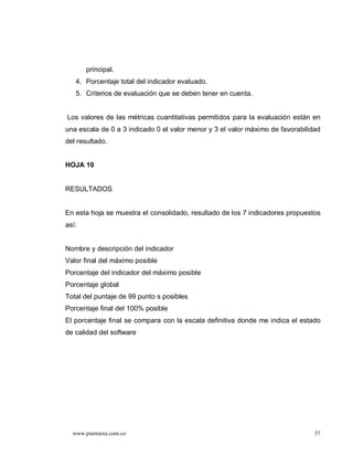 principal.
   4. Porcentaje total del indicador evaluado.
   5. Criterios de evaluación que se deben tener en cuenta.


Los valores de las métricas cuantitativas permitidos para la evaluación están en
una escala de 0 a 3 indicado 0 el valor menor y 3 el valor máximo de favorabilidad
del resultado.


HOJA 10


RESULTADOS


En esta hoja se muestra el consolidado, resultado de los 7 indicadores propuestos
así:


Nombre y descripción del indicador
Valor final del máximo posible
Porcentaje del indicador del máximo posible
Porcentaje global
Total del puntaje de 99 punto s posibles
Porcentaje final del 100% posible
El porcentaje final se compara con la escala definitiva donde me indica el estado
de calidad del software




  www.puntoexe.com.co                                                           37
 