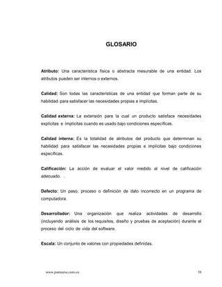 GLOSARIO



Atributo: Una característica física o abstracta mesurable de una entidad. Los
atributos pueden ser internos o externos.


Calidad: Son todas las características de una entidad que forman parte de su
habilidad para satisfacer las necesidades propias e implícitas.


Calidad externa: La extensión para la cual un producto satisface necesidades
explícitas e implícitas cuando es usado bajo condiciones específicas.


Calidad interna: Es la totalidad de atributos del producto que determinan su
habilidad para satisfacer las necesidades propias e implícitas bajo condiciones
específicas.


Calificación: La acción de evaluar el valor medido al nivel de calificación
adecuado. .


Defecto: Un paso, proceso o definición de dato incorrecto en un programa de
computadora.


Desarrollador: Una      organización      que   realiza   actividades   de   desarrollo
(incluyendo análisis de los requisitos, diseño y pruebas de aceptación) durante el
proceso del ciclo de vida del software.


Escala: Un conjunto de valores con propiedades definidas.




  www.puntoexe.com.co                                                               38
 