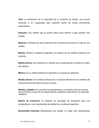 Falla: La terminación de la capacidad de un producto de realizar una función
requerida o su incapacidad para realizarla dentro de límites previamente
especificados


Indicador: Una medida que se puede utilizar para estimar o para predecir otra
medida.


Medición: Actividad que usa la definición de la métrica para producir el valor de una
medida.


Medida: Número o categoría asignada a un atributo de una entidad mediante una
medición.


Medida directa: Una medida de un atributo que no depende de la medida de ningún
otro atributo.


Métrica: Es un método definido de valoración y su escala de valoración.


Medida externa: Una medida indirecta de un producto derivada de las medidas del
comportamiento del sistema del que es parte.


Modelo cualitativo: Es una serie de características y la relación entre las mismas,
que conforman la base de los requerimientos cualitativos específicos y la valoración
cualitativa.


Módulo de evaluación: Un paquete de tecnología de evaluación para una
característica o sub característica de calidad de un software específico.


Necesidades implícitas: Necesidades que pueden no haber sido especificadas




  www.puntoexe.com.co                                                              39
 