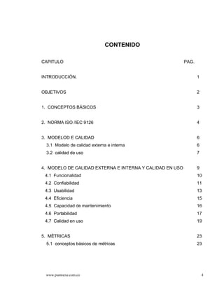 CONTENIDO

CAPITULO                                                  PAG.


INTRODUCCIÓN.                                                    1


OBJETIVOS                                                        2


1. CONCEPTOS BÁSICOS                                             3


2. NORMA ISO /IEC 9126                                           4


3. MODELOD E CALIDAD                                             6
  3.1 Modelo de calidad externa e interna                        6
  3.2 calidad de uso                                             7


4. MODELO DE CALIDAD EXTERNA E INTERNA Y CALIDAD EN USO          9
 4.1 Funcionalidad                                               10
 4.2 Confiabilidad                                               11
 4.3 Usabilidad                                                  13
 4.4 Eficiencia                                                  15
 4.5 Capacidad de mantenimiento                                  16
 4.6 Portabilidad                                                17
 4.7 Calidad en uso                                              19


5. MÉTRICAS                                                      23
  5.1 conceptos básicos de métricas                              23




 www.puntoexe.com.co                                                 4
 