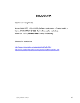 BIBLIOGRAFIA


Referencias bibliográficas


Norma ISO/IEC TR 9126-3: 2003 - Software engineering -- Product quality --
Norma ISO/IEC 14598-5:1998 - Part 5: Process for evaluators.
Norma [ISO 8402] ISO 8402:1994 Quality - Vocabulary




Referencias electrónicas


http://www.monografias.com/trabajos5/call/call.shtml
http://www.gestiopolis.com/canales2/gerencia/1/modcalidad.htm




  www.puntoexe.com.co                                                        41
 