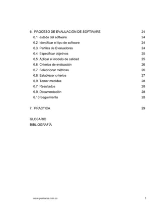 6. PROCESO DE EVALUACIÓN DE SOFTWARE   24
 6.1 estado del software               24
 6.2 Identificar el tipo de software   24
 6.3 Perfiles de Evaluadores           24
 6.4 Especificar objetivos             25
 6.5 Aplicar el modelo de calidad      25
 6.6 Criterios de evaluación           26
 6.7 Seleccionar métricas              26
 6.8 Establecer criterios              27
 6.9 Tomar medidas                     28
 6.7 Resultados                        28
 6.9 Documentación                     28
 6.10 Seguimiento                      28


7. PRACTICA                            29


GLOSARIO
BIBLIOGRAFÍA




 www.puntoexe.com.co                    5
 