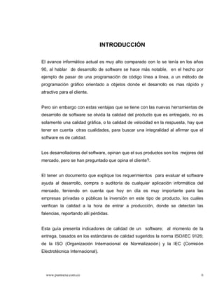 INTRODUCCIÓN

El avance informático actual es muy alto comparado con lo se tenía en los años
90, al hablar de desarrollo de software se hace más notable, en el hecho por
ejemplo de pasar de una programación de código línea a línea, a un método de
programación gráfico orientado a objetos donde el desarrollo es mas rápido y
atractivo para el cliente.


Pero sin embargo con estas ventajas que se tiene con las nuevas herramientas de
desarrollo de software se olvida la calidad del producto que es entregado, no es
solamente una calidad gráfica, o la calidad de velocidad en la respuesta, hay que
tener en cuenta otras cualidades, para buscar una integralidad al afirmar que el
software es de calidad.


Los desarrolladores del software, opinan que el sus productos son los mejores del
mercado, pero se han preguntado que opina el cliente?.


El tener un documento que explique los requerimientos para evaluar el software
ayuda al desarrollo, compra o auditoría de cualquier aplicación informática del
mercado, teniendo en cuenta que hoy en día es muy importante para las
empresas privadas o públicas la inversión en este tipo de producto, los cuales
verifican la calidad a la hora de entrar a producción, donde se detectan las
falencias, reportando allí pérdidas.


Esta guía presenta indicadores de calidad de un software; al momento de la
entrega, basados en los estándares de calidad sugeridos la norma ISO/IEC 9126;
de la ISO (Organización Internacional de Normalización) y la IEC (Comisión
Electrotécnica Internacional).




  www.puntoexe.com.co                                                           6
 