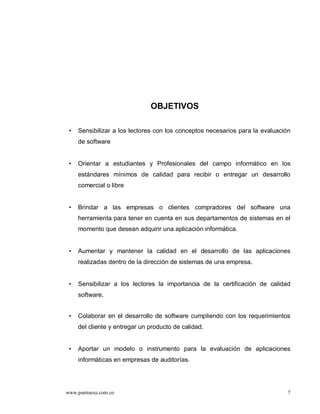 OBJETIVOS

 •   Sensibilizar a los lectores con los conceptos necesarios para la evaluación
     de software


 •   Orientar a estudiantes y Profesionales del campo informático en los
     estándares mínimos de calidad para recibir o entregar un desarrollo
     comercial o libre


 •   Brindar a las empresas o clientes compradores del software una
     herramienta para tener en cuenta en sus departamentos de sistemas en el
     momento que desean adquirir una aplicación informática.


 •   Aumentar y mantener la calidad en el desarrollo de las aplicaciones
     realizadas dentro de la dirección de sistemas de una empresa.


 •   Sensibilizar a los lectores la importancia de la certificación de calidad
     software.


 •   Colaborar en el desarrollo de software cumpliendo con los requerimientos
     del cliente y entregar un producto de calidad.


 •   Aportar un modelo o instrumento para la evaluación de aplicaciones
     informáticas en empresas de auditorías.




www.puntoexe.com.co                                                            7
 