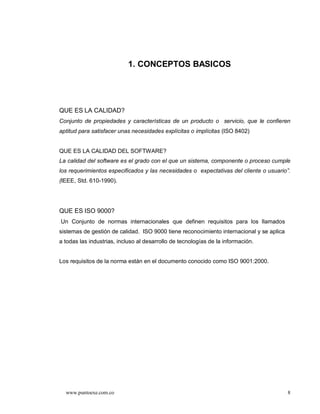 1. CONCEPTOS BASICOS




QUE ES LA CALIDAD?
Conjunto de propiedades y características de un producto o servicio, que le confieren
aptitud para satisfacer unas necesidades explícitas o implícitas (ISO 8402)


QUE ES LA CALIDAD DEL SOFTWARE?
La calidad del software es el grado con el que un sistema, componente o proceso cumple
los requerimientos especificados y las necesidades o expectativas del cliente o usuario .
(IEEE, Std. 610-1990).




QUE ES ISO 9000?
Un Conjunto de normas internacionales que definen requisitos para los llamados
sistemas de gestión de calidad. ISO 9000 tiene reconocimiento internacional y se aplica
a todas las industrias, incluso al desarrollo de tecnologías de la información.


Los requisitos de la norma están en el documento conocido como ISO 9001:2000.




  www.puntoexe.com.co                                                                     8
 