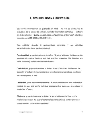 2. RESUMEN NORMA ISO/IEC 9126



Esta norma Internacional fue publicado en 1992,             la cual es usada para la
evaluación de la calidad de software, llamado Information technology          Software
product evaluation      Quality characteristics and guidelines for their use ; o también
conocido como ISO 9126 (o ISO/IEC 9126).


Este   estándar      describe   6    características   generales.   y   son   definidas
transcribiéndolas de su fuente original así:


Funcionalidad, y que textualmente la define: A set of attributes that bear on the
existence of a set of functions and their specified properties. The functions are
those that satisfy stated or implied set of users


Confiabilidad, y que textualmente la define: “A set of attributes that bear on the
capability of software to maintain its level of performance under stated conditions
for a stated period of time


Usabilidad, y que textualmente la define: A set of attributes that bear on the effort
needed for use, and on the individual assessment of such use, by a stated or
implied set of users.


Eficiencia, y que textualmente la define: A set of attributes that bear on the

relationship between the level of performance of the software and the amount of
resources used, under stated conditions



  www.puntoexe.com.co                                                                  9
 