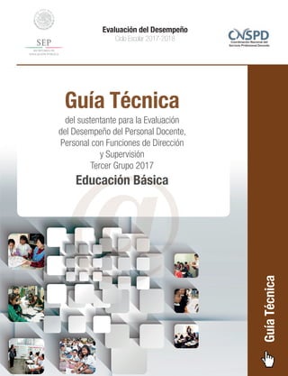 Guía Técnica
del sustentante para la Evaluación
del Desempeño del Personal Docente,
Personal con Funciones de Dirección
y Supervisión
Tercer Grupo 2017
Educación Básica
Evaluación del Desempeño
Ciclo Escolar 2017-2018
GuíaTécnica
@
 