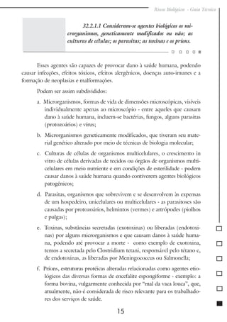Riscos Biológicos - Guia Técnico
15
32.2.1.1 Consideram-se agentes biológicos os mi-
crorganismos, geneticamente modificados ou não; as
culturas de células; os parasitas; as toxinas e os príons.
Esses agentes são capazes de provocar dano à saúde humana, podendo
causar infecções, efeitos tóxicos, efeitos alergênicos, doenças auto-imunes e a
formação de neoplasias e malformações.
Podem ser assim subdivididos:
a. Microrganismos, formas de vida de dimensões microscópicas, visíveis
individualmente apenas ao microscópio - entre aqueles que causam
dano à saúde humana, incluem-se bactérias, fungos, alguns parasitas
(protozoários) e vírus;
b. Microrganismos geneticamente modificados, que tiveram seu mate-
rial genético alterado por meio de técnicas de biologia molecular;
c. Culturas de células de organismos multicelulares, o crescimento in
vitro de células derivadas de tecidos ou órgãos de organismos multi-
celulares em meio nutriente e em condições de esterilidade - podem
causar danos à saúde humana quando contiverem agentes biológicos
patogênicos;
d. Parasitas, organismos que sobrevivem e se desenvolvem às expensas
de um hospedeiro, unicelulares ou multicelulares - as parasitoses são
causadas por protozoários, helmintos (vermes) e artrópodes (piolhos
e pulgas);
e. Toxinas, substâncias secretadas (exotoxinas) ou liberadas (endotoxi-
nas) por alguns microrganismos e que causam danos à saúde huma-
na, podendo até provocar a morte - como exemplo de exotoxina,
temos a secretada pelo Clostridium tetani, responsável pelo tétano e,
de endotoxinas, as liberadas por Meningococcus ou Salmonella;
f. Príons, estruturas protéicas alteradas relacionadas como agentes etio-
lógicos das diversas formas de encefalite espongiforme - exemplo: a
forma bovina, vulgarmente conhecida por “mal da vaca louca”, que,
atualmente, não é considerada de risco relevante para os trabalhado-
res dos serviços de saúde.
 