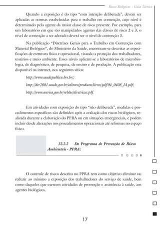 Riscos Biológicos - Guia Técnico
17
Quando a exposição é do tipo “com intenção deliberada”, devem ser
aplicadas as normas estabelecidas para o trabalho em contenção, cujo nível é
determinado pelo agente da maior classe de risco presente. Por exemplo, para
um laboratório em que são manipulados agentes das classes de risco 2 e 3, o
nível de contenção a ser adotado deverá ser o nível de contenção 3.
Na publicação “Diretrizes Gerais para o Trabalho em Contenção com
Material Biológico”, do Ministério da Saúde, encontram-se descritas as especi-
ficações de estrutura física e operacional, visando a proteção dos trabalhadores,
usuários e meio ambiente. Esses níveis aplicam-se a laboratórios de microbio-
logia, de diagnóstico, de pesquisa, de ensino e de produção. A publicação esta
disponível na internet, nos seguintes sítios:
http://www.saudepublica.bvs.br/;
http://dtr2001.saude.gov.br/editora/produtos/livros/pdf/04_0408_M.pdf;
http://www.anvisa.gov.br/reblas/diretrizes.pdf.
Em atividades com exposição do tipo “não deliberada”, medidas e pro-
cedimentos específicos são definidos após a avaliação dos riscos biológicos, re-
alizada durante a elaboração do PPRA ou em situações emergenciais, e podem
incluir desde alterações nos procedimentos operacionais até reformas no espaço
físico.
32.2.2 Do Programa de Prevenção de Riscos
Ambientais - PPRA:
O controle de riscos descrito no PPRA tem como objetivo eliminar ou
reduzir ao mínimo a exposição dos trabalhadores do serviço de saúde, bem
como daqueles que exercem atividades de promoção e assistência à saúde, aos
agentes biológicos.
 