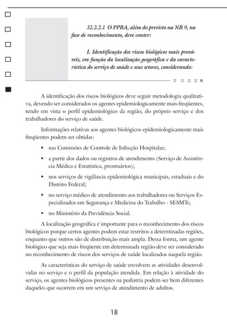 18
32.2.2.1 O PPRA, além do previsto na NR 9, na
fase de reconhecimento, deve conter:
I. Identificação dos riscos biológicos mais prová-
veis, em função da localização geográfica e da caracte-
rística do serviço de saúde e seus setores, considerando:
A identificação dos riscos biológicos deve seguir metodologia qualitati-
va, devendo ser considerados os agentes epidemiologicamente mais freqüentes,
tendo em vista o perfil epidemiológico da região, do próprio serviço e dos
trabalhadores do serviço de saúde.
Informações relativas aos agentes biológicos epidemiologicamente mais
freqüentes podem ser obtidas:
	 nas Comissões de Controle de Infecção Hospitalar;
	 a partir dos dados ou registros de atendimento (Serviço de Assistên-
cia Médica e Estatística, prontuários);
	 nos serviços de vigilância epidemiológica municipais, estaduais e do
Distrito Federal;
	 no serviço médico de atendimento aos trabalhadores ou Serviços Es-
pecializados em Segurança e Medicina do Trabalho - SESMTs;
	 no Ministério da Previdência Social.
A localização geográfica é importante para o reconhecimento dos riscos
biológicos porque certos agentes podem estar restritos a determinadas regiões,
enquanto que outros são de distribuição mais ampla. Dessa forma, um agente
biológico que seja mais freqüente em determinada região deve ser considerado
no reconhecimento de riscos dos serviços de saúde localizados naquela região.
As características do serviço de saúde envolvem as atividades desenvol-
vidas no serviço e o perfil da população atendida. Em relação à atividade do
serviço, os agentes biológicos presentes na pediatria podem ser bem diferentes
daqueles que ocorrem em um serviço de atendimento de adultos.
 