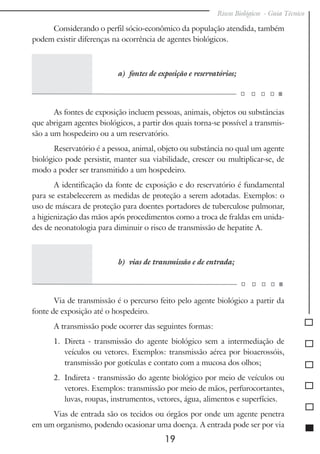 Riscos Biológicos - Guia Técnico
19
Considerando o perfil sócio-econômico da população atendida, também
podem existir diferenças na ocorrência de agentes biológicos.
a) fontes de exposição e reservatórios;
As fontes de exposição incluem pessoas, animais, objetos ou substâncias
que abrigam agentes biológicos, a partir dos quais torna-se possível a transmis-
são a um hospedeiro ou a um reservatório.
Reservatório é a pessoa, animal, objeto ou substância no qual um agente
biológico pode persistir, manter sua viabilidade, crescer ou multiplicar-se, de
modo a poder ser transmitido a um hospedeiro.
A identificação da fonte de exposição e do reservatório é fundamental
para se estabelecerem as medidas de proteção a serem adotadas. Exemplos: o
uso de máscara de proteção para doentes portadores de tuberculose pulmonar,
a higienização das mãos após procedimentos como a troca de fraldas em unida-
des de neonatologia para diminuir o risco de transmissão de hepatite A.
b) vias de transmissão e de entrada;
Via de transmissão é o percurso feito pelo agente biológico a partir da
fonte de exposição até o hospedeiro.
A transmissão pode ocorrer das seguintes formas:
1.	 Direta - transmissão do agente biológico sem a intermediação de
veículos ou vetores. Exemplos: transmissão aérea por bioaerossóis,
transmissão por gotículas e contato com a mucosa dos olhos;
2.	 Indireta - transmissão do agente biológico por meio de veículos ou
vetores. Exemplos: transmissão por meio de mãos, perfurocortantes,
luvas, roupas, instrumentos, vetores, água, alimentos e superfícies.
Vias de entrada são os tecidos ou órgãos por onde um agente penetra
em um organismo, podendo ocasionar uma doença. A entrada pode ser por via
 