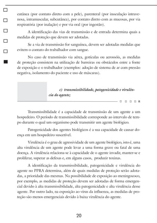 20
cutânea (por contato direto com a pele), parenteral (por inoculação intrave-
nosa, intramuscular, subcutânea), por contato direto com as mucosas, por via
respiratória (por inalação) e por via oral (por ingestão).
A identificação das vias de transmissão e de entrada determina quais a
medidas de proteção que devem ser adotadas.
Se a via de transmissão for sanguínea, devem ser adotadas medidas que
evitem o contato do trabalhador com sangue.
No caso de transmissão via aérea, gotículas ou aerossóis, as medidas
de proteção consistem na utilização de barreiras ou obstáculos entre a fonte
de exposição e o trabalhador (exemplos: adoção de sistema de ar com pressão
negativa, isolamento do paciente e uso de máscaras).
c) transmissibilidade, patogenicidade e virulên-
cia do agente;
Transmissibilidade é a capacidade de transmissão de um agente a um
hospedeiro. O período de transmissibilidade corresponde ao intervalo de tem-
po durante o qual um organismo pode transmitir um agente biológico.
Patogenicidade dos agentes biológicos é a sua capacidade de causar do-
ença em um hospedeiro suscetível.
Virulência é o grau de agressividade de um agente biológico, isto é, uma
alta virulência de um agente pode levar a uma forma grave ou fatal de uma
doença. A virulência relaciona-se à capacidade de o agente invadir, manter-se e
proliferar, superar as defesas e, em alguns casos, produzir toxinas.
A identificação da transmissibilidade, patogenicidade e virulência do
agente no PPRA determina, além de quais medidas de proteção serão adota-
das, a prioridade das mesmas. Na possibilidade de exposição ao meningococo,
por exemplo, as medidas de proteção devem ser adotadas de forma emergen-
cial devido à alta transmissibilidade, alta patogenicidade e alta virulência desse
agente. Por outro lado, na exposição ao vírus da influenza, as medidas de pro-
teção são menos emergenciais devido à baixa virulência do agente.
 
