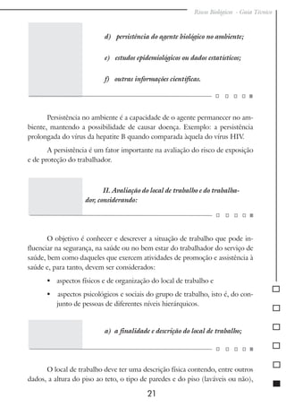 Riscos Biológicos - Guia Técnico
21
d) persistência do agente biológico no ambiente;
e) estudos epidemiológicos ou dados estatísticos;
f) outras informações científicas.
Persistência no ambiente é a capacidade de o agente permanecer no am-
biente, mantendo a possibilidade de causar doença. Exemplo: a persistência
prolongada do vírus da hepatite B quando comparada àquela do vírus HIV.
A persistência é um fator importante na avaliação do risco de exposição
e de proteção do trabalhador.
II. Avaliação do local de trabalho e do trabalha-
dor, considerando:
O objetivo é conhecer e descrever a situação de trabalho que pode in-
fluenciar na segurança, na saúde ou no bem estar do trabalhador do serviço de
saúde, bem como daqueles que exercem atividades de promoção e assistência à
saúde e, para tanto, devem ser considerados:
	 aspectos físicos e de organização do local de trabalho e
 aspectos psicológicos e sociais do grupo de trabalho, isto é, do con-
junto de pessoas de diferentes níveis hierárquicos.
a) a finalidade e descrição do local de trabalho;
O local de trabalho deve ter uma descrição física contendo, entre outros
dados, a altura do piso ao teto, o tipo de paredes e do piso (laváveis ou não),
 