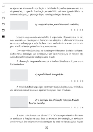 22
os tipos e os sistemas de ventilação, a existência de janelas (com ou sem tela
de proteção), o tipo de iluminação, o mobiliário existente (possibilidade de
descontaminação), a presença de pia para higienização das mãos.
b) a organização e procedimentos de trabalho;
Quanto à organização do trabalho é importante observarem-se os tur-
nos, as escalas, as pausas para o descanso e as refeições, o relacionamento entre
os membros da equipe e a chefia, bem como as distâncias a serem percorridas
para a realização dos procedimentos, entre outros.
Deve ser verificado ainda se existem procedimentos escritos e determi-
nados para a realização das atividades, e em caso positivo, se os mesmos são
adotados (diferença entre tarefa prescrita e real).
A observação do procedimento de trabalho é fundamental para a ava-
liação do risco.
c) a possibilidade de exposição;
A possibilidade de exposição ocorre em função da situação de trabalho e
das características de risco dos agentes biológicos mais prováveis.
d) a descrição das atividades e funções de cada
local de trabalho;
A alínea complementa as alíneas “a” e “b” e tem por objetivo descrever
as atividades e funções em cada local de trabalho. Por exemplo, as atividades
desenvolvidas em um posto de enfermagem de uma enfermaria geral podem
 