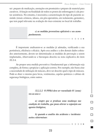 Riscos Biológicos - Guia Técnico
23
ser: preparo de medicação, anotações em prontuário e preparo de material para
curativos. A função ou finalidade de todos os postos de enfermagem é a de pres-
tar assistência. No entanto, é necessária a caracterização do tipo de paciente as-
sistido (renais crônicos, idosos, em pós-operatório, em isolamento, gestantes),
que tem papel relevante na avaliação do risco existente no local de trabalho.
e) as medidas preventivas aplicáveis e seu acom-
panhamento.
É importante analisarem-se as medidas já adotadas, verificando a sua
pertinência, eficiência e eficácia. Após essa análise e a dos demais dados coleta-
dos anteriormente, devem ser determinadas as medidas de prevenção a serem
implantadas, observando-se a hierarquia descrita na nota explicativa do item
32.2.4.
Ao propor uma medida preventiva é fundamental que a informação seja
completa, de forma a propiciar a aplicação correta. Por exemplo, não basta citar
a necessidade de utilização de máscara, deve ser descrito qual o tipo de máscara.
Pode-se dizer o mesmo para luvas, vestimentas, capelas químicas e cabines de
segurança biológicas, entre outros.
32.2.2.2 O PPRA deve ser reavaliado 01 (uma)
vez ao ano e:
a) sempre que se produza uma mudança nas
condições de trabalho, que possa alterar a exposição aos
agentes biológicos;
b) quando a análise dos acidentes e incidentes
assim o determinar.
 