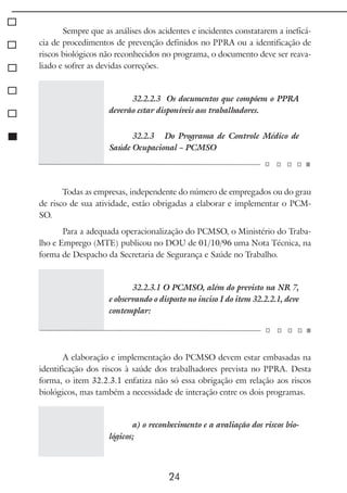 24
Sempre que as análises dos acidentes e incidentes constatarem a ineficá-
cia de procedimentos de prevenção definidos no PPRA ou a identificação de
riscos biológicos não reconhecidos no programa, o documento deve ser reava-
liado e sofrer as devidas correções.
32.2.2.3 Os documentos que compõem o PPRA
deverão estar disponíveis aos trabalhadores.
32.2.3 Do Programa de Controle Médico de
Saúde Ocupacional – PCMSO
Todas as empresas, independente do número de empregados ou do grau
de risco de sua atividade, estão obrigadas a elaborar e implementar o PCM-
SO.
Para a adequada operacionalização do PCMSO, o Ministério do Traba-
lho e Emprego (MTE) publicou no DOU de 01/10/96 uma Nota Técnica, na
forma de Despacho da Secretaria de Segurança e Saúde no Trabalho.
32.2.3.1 O PCMSO, além do previsto na NR 7,
e observando o disposto no inciso I do item 32.2.2.1, deve
contemplar:
A elaboração e implementação do PCMSO devem estar embasadas na
identificação dos riscos à saúde dos trabalhadores prevista no PPRA. Desta
forma, o item 32.2.3.1 enfatiza não só essa obrigação em relação aos riscos
biológicos, mas também a necessidade de interação entre os dois programas.
a) o reconhecimento e a avaliação dos riscos bio-
lógicos;
 