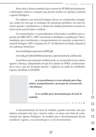 Riscos Biológicos - Guia Técnico
27
Nesse item a Norma estabelece que constem do PCMSO procedimentos
e informações relativos a situações que possam resultar na exposição acidental
a agentes biológicos.
Os acidentes com material biológico devem ser considerados emergên-
cias, tendo em vista que os resultados do tratamento profilático são mais efi-
cientes quando o atendimento e a adoção das medidas pertinentes ocorrem no
menor prazo possível após o acidente.
As recomendações e os procedimentos relacionados à profilaxia pós-ex-
posição do HBV, HCV e HIV encontram-se detalhados na publicação “Reco-
mendações para atendimento e acompanhamento de exposição ocupacional a
material biológico: HIV e hepatites B e C” do Ministério da Saúde, disponível
nos endereços eletrônicos:
www.riscobiologico.org/resources/4888.pdf;
www.aids.gov.br/final/biblioteca/manual_exposicao/manual_acidentes.doc.
A profilaxia pós-exposição também pode ser recomendável para outros
agentes e doenças, independente do que foi avaliado no PPRA, correlacionan-
do-se com o que foi levantado durante a vigilância da saúde do trabalhador
exposto, detalhada no PCMSO.
a) os procedimentos a serem adotados para diag-
nóstico, acompanhamento e prevenção da soroconversão
e das doenças;
b) as medidas para descontaminação do local de
trabalho;
A descontaminação do local de trabalho, quando necessária, tem por
objetivo principal evitar que o mesmo venha a se tornar uma fonte de conta-
minação por agentes biológicos. As medidas para a descontaminação devem
considerar o agente, a sua concentração e as vias de transmissão.
 