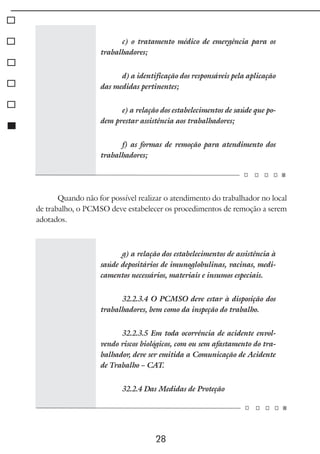 28
c) o tratamento médico de emergência para os
trabalhadores;
d) a identificação dos responsáveis pela aplicação
das medidas pertinentes;
e) a relação dos estabelecimentos de saúde que po-
dem prestar assistência aos trabalhadores;
f) as formas de remoção para atendimento dos
trabalhadores;
Quando não for possível realizar o atendimento do trabalhador no local
de trabalho, o PCMSO deve estabelecer os procedimentos de remoção a serem
adotados.
g) a relação dos estabelecimentos de assistência à
saúde depositários de imunoglobulinas, vacinas, medi-
camentos necessários, materiais e insumos especiais.
32.2.3.4 O PCMSO deve estar à disposição dos
trabalhadores, bem como da inspeção do trabalho.
32.2.3.5 Em toda ocorrência de acidente envol-
vendo riscos biológicos, com ou sem afastamento do tra-
balhador, deve ser emitida a Comunicação de Acidente
de Trabalho – CAT.
32.2.4 Das Medidas de Proteção
 