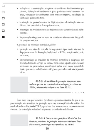 30
	 redução da concentração do agente no ambiente: isolamento de pa-
cientes, definição de enfermarias para pacientes com a mesma do-
ença, concepção de ambientes com pressão negativa, instalação de
ventilação geral diluidora;
	 realização de procedimentos de higienização e desinfecção do am-
biente, dos materiais e dos equipamentos;
	 realização de procedimentos de higienização e desinfecção das vesti-
mentas;
	 implantação do gerenciamento de resíduos e do controle integrado
de pragas e vetores.
3. Medidas de proteção individual, como:
	 proteção das vias de entrada do organismo (por meio do uso de
Equipamentos de Proteção Individual - EPIs): respiratória, pele,
mucosas;
	 implementação de medidas de proteção específicas e adaptadas aos
trabalhadores do serviço de saúde, bem como àqueles que exercem
atividades de promoção e assistência à saúde com maior suscetibili-
dade: gestantes, trabalhadores alérgicos, portadores de doenças crô-
nicas.
32.2.4.1 As medidas de proteção devem ser ado-
tadas a partir do resultado da avaliação, previstas no
PPRA, observando o disposto no item 32.2.2.
Esse item tem por objetivo fortalecer a premissa técnica de que a im-
plementação das medidas de proteção deve ser conseqüência da análise dos
resultados da avaliação do PPRA, que é um dos instrumentos para o desenvol-
vimento de estratégias voltadas à segurança e saúde do trabalhador.
32.2.4.1.1 Em caso de exposição acidental ou in-
cidental, medidas de proteção devem ser adotadas ime-
diatamente, mesmo que não previstas no PPRA.
 
