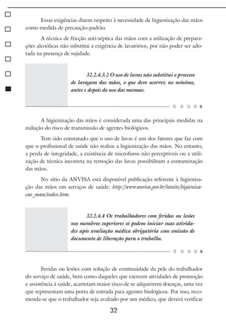 32
Essas exigências dizem respeito à necessidade de higienização das mãos
como medida de precaução-padrão.
A técnica de fricção anti-séptica das mãos com a utilização de prepara-
ções alcoólicas não substitui a exigência de lavatórios, por não poder ser ado-
tada na presença de sujidade.
32.2.4.3.2 O uso de luvas não substitui o processo
de lavagem das mãos, o que deve ocorrer, no mínimo,
antes e depois do uso das mesmas.
A higienização das mãos é considerada uma das principais medidas na
redução do risco de transmissão de agentes biológicos.
Tem sido constatado que o uso de luvas é um dos fatores que faz com
que o profissional de saúde não realize a higienização das mãos. No entanto,
a perda de integridade, a existência de microfuros não perceptíveis ou a utili-
zação de técnica incorreta na remoção das luvas possibilitam a contaminação
das mãos.
No sítio da ANVISA está disponível publicação referente à higieniza-
ção das mãos em serviços de saúde: http://www.anvisa.gov.br/hotsite/higieniza-
cao_maos/index.htm.
32.2.4.4 Os trabalhadores com feridas ou lesões
nos membros superiores só podem iniciar suas ativida-
des após avaliação médica obrigatória com emissão de
documento de liberação para o trabalho.
Feridas ou lesões com solução de continuidade da pele do trabalhador
do serviço de saúde, bem como daqueles que exercem atividades de promoção
e assistência à saúde, acarretam maior risco de se adquirirem doenças, uma vez
que representam uma porta de entrada para agentes biológicos. Por isso, reco-
menda-se que o trabalhador seja avaliado por um médico, que deverá verificar
 