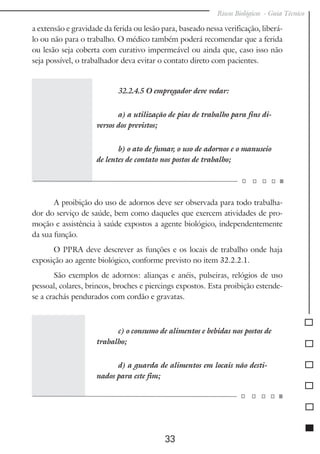 Riscos Biológicos - Guia Técnico
33
a extensão e gravidade da ferida ou lesão para, baseado nessa verificação, liberá-
lo ou não para o trabalho. O médico também poderá recomendar que a ferida
ou lesão seja coberta com curativo impermeável ou ainda que, caso isso não
seja possível, o trabalhador deva evitar o contato direto com pacientes.
32.2.4.5 O empregador deve vedar:
a) a utilização de pias de trabalho para fins di-
versos dos previstos;
b) o ato de fumar, o uso de adornos e o manuseio
de lentes de contato nos postos de trabalho;
A proibição do uso de adornos deve ser observada para todo trabalha-
dor do serviço de saúde, bem como daqueles que exercem atividades de pro-
moção e assistência à saúde expostos a agente biológico, independentemente
da sua função.
O PPRA deve descrever as funções e os locais de trabalho onde haja
exposição ao agente biológico, conforme previsto no item 32.2.2.1.
São exemplos de adornos: alianças e anéis, pulseiras, relógios de uso
pessoal, colares, brincos, broches e piercings expostos. Esta proibição estende-
se a crachás pendurados com cordão e gravatas.
c) o consumo de alimentos e bebidas nos postos de
trabalho;
d) a guarda de alimentos em locais não desti-
nados para este fim;
 