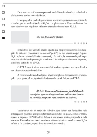 34
Deve ser entendido como posto de trabalho o local onde o trabalhador
efetivamente realiza suas atividades.
O empregador pode disponibilizar ambientes próximos aos postos de
trabalho, para a realização de refeições complementares. Esses ambientes de-
vem obedecer aos requisitos mínimos estabelecidos no item 32.6.2.
e) o uso de calçados abertos.
Entende-se por calçado aberto aquele que proporciona exposição da re-
gião do calcâneo (calcanhar), do dorso (“peito”) ou das laterais do pé. A proi-
bição aplica-se aos trabalhadores do serviço de saúde, bem como daqueles que
exercem atividades de promoção e assistência à saúde potencialmente expostos,
conforme definido no PPRA.
O PPRA deve indicar as características dos calçados a serem utilizados
nos diversos postos de trabalho.
A proibição do uso de calçados abertos implica o fornecimento gratuito,
pelo empregador, dos calçados fechados conforme definidos no PPRA.
32.2.4.6 Todos trabalhadores com possibilidade de
exposição a agentes biológicos devem utilizar vestimenta
de trabalho adequada e em condições de conforto.
Vestimentas são os trajes de trabalho, que devem ser fornecidas pelo
empregador, podendo compreender trajes completos ou peças, como aventais,
jalecos e capotes. O PPRA deve definir a vestimenta mais apropriada a cada
situação. Em todos os casos a vestimenta fornecida deve atender a condições
mínimas de conforto, especialmente o conforto térmico.
 