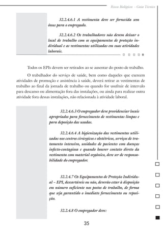 Riscos Biológicos - Guia Técnico
35
32.2.4.6.1 A vestimenta deve ser fornecida sem
ônus para o empregado.
32.2.4.6.2 Os trabalhadores não devem deixar o
local de trabalho com os equipamentos de proteção in-
dividual e as vestimentas utilizadas em suas atividades
laborais.
Todos os EPIs devem ser retirados ao se ausentar do posto de trabalho.
O trabalhador do serviço de saúde, bem como daqueles que exercem
atividades de promoção e assistência à saúde, deverá retirar as vestimentas de
trabalho ao final da jornada de trabalho ou quando for usufruir de intervalo
para descanso ou alimentação fora das instalações, ou ainda para realizar outra
atividade fora dessas instalações, não relacionada à atividade laboral.
32.2.4.6.3 O empregador deve providenciar locais
apropriados para fornecimento de vestimentas limpas e
para deposição das usadas.
32.2.4.6.4 A higienização das vestimentas utili-
zadas nos centros cirúrgicos e obstétricos, serviços de tra-
tamento intensivo, unidades de pacientes com doenças
infecto-contagiosa e quando houver contato direto da
vestimenta com material orgânico, deve ser de responsa-
bilidade do empregador.
32.2.4.7 Os Equipamentos de Proteção Individu-
al – EPI, descartáveis ou não, deverão estar à disposição
em número suficiente nos postos de trabalho, de forma
que seja garantido o imediato fornecimento ou reposi-
ção.
32.2.4.8 O empregador deve:
 