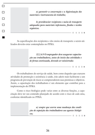 36
a) garantir a conservação e a higienização dos
materiais e instrumentos de trabalho;
b) providenciar recipientes e meios de transporte
adequados para materiais infectantes, fluidos e tecidos
orgânicos.
As especificações dos recipientes e dos meios de transporte a serem uti-
lizados deverão estar contempladas no PPRA.
32.2.4.9 O empregador deve assegurar capacita-
ção aos trabalhadores, antes do início das atividades e
de forma continuada, devendo ser ministrada:
Os trabalhadores do serviço de saúde, bem como daqueles que exercem
atividades de promoção e assistência à saúde, irão aderir mais facilmente a um
programa de prevenção de riscos se compreenderem suas premissas e objetivos.
Assim, a capacitação dos trabalhadores é um elemento que contribui para a
implementação do PPRA.
Como o risco biológico pode variar entre as diversas funções, a capa-
citação deve ter seu conteúdo planejado de acordo com o risco de cada uma,
conforme identificado no PPRA.
a) sempre que ocorra uma mudança das condi-
ções de exposição dos trabalhadores aos agentes biológi-
cos;
 