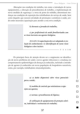 Riscos Biológicos - Guia Técnico
37
Alterações nas condições de trabalho, tais como a introdução de novos
equipamentos, a alteração de procedimentos de trabalho, a implementação de
novas medidas de segurança e a troca de posto de trabalho, determinam mu-
danças nas condições de exposição dos trabalhadores do serviço de saúde, bem
como daqueles que exercem atividades de promoção e assistência à saúde, sen-
do então necessária capacitação para atender a esta nova condição.
b) durante a jornada de trabalho;
c) por profissionais de saúde familiarizados com
os riscos inerentes aos agentes biológicos.
32.2.4.9.1 A capacitação deve ser adaptada à evo-
lução do conhecimento e à identificação de novos riscos
biológicos e deve incluir:
Os principais focos de atenção devem ser o surgimento ou identifica-
ção de novos problemas de saúde e novos agentes infecciosos e a mudança no
comportamento epidemiológico de doenças já conhecidas, incluindo a introdu-
ção de agentes já conhecidos em novas populações de hospedeiros suscetíveis,
como, por exemplo, trabalhadores imunodeprimidos.
a) os dados disponíveis sobre riscos potenciais
para a saúde;
b) medidas de controle que minimizem a expo-
sição aos agentes;
c) normas e procedimentos de higiene;
d) utilização de equipamentos de proteção coleti-
va, individual e vestimentas de trabalho;
 
