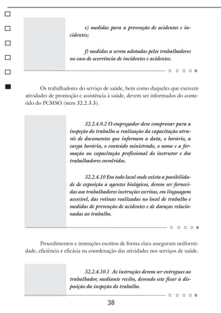 38
e) medidas para a prevenção de acidentes e in-
cidentes;
f) medidas a serem adotadas pelos trabalhadores
no caso de ocorrência de incidentes e acidentes.
Os trabalhadores do serviço de saúde, bem como daqueles que exercem
atividades de promoção e assistência à saúde, devem ser informados do conte-
údo do PCMSO (item 32.2.3.3).
32.2.4.9.2 O empregador deve comprovar para a
inspeção do trabalho a realização da capacitação atra-
vés de documentos que informem a data, o horário, a
carga horária, o conteúdo ministrado, o nome e a for-
mação ou capacitação profissional do instrutor e dos
trabalhadores envolvidos.
32.2.4.10 Em todo local onde exista a possibilida-
de de exposição a agentes biológicos, devem ser forneci-
das aos trabalhadores instruções escritas, em linguagem
acessível, das rotinas realizadas no local de trabalho e
medidas de prevenção de acidentes e de doenças relacio-
nadas ao trabalho.
Procedimentos e instruções escritos de forma clara asseguram uniformi-
dade, eficiência e eficácia na coordenação das atividades nos serviços de saúde.
32.2.4.10.1 As instruções devem ser entregues ao
trabalhador, mediante recibo, devendo este ficar à dis-
posição da inspeção do trabalho.
 