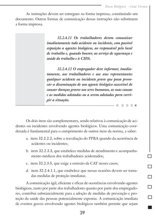 Riscos Biológicos - Guia Técnico
39
As instruções devem ser entregues na forma impressa, constituindo um
documento. Outras formas de comunicação dessas instruções não substituem
a forma impressa.
32.2.4.11 Os trabalhadores devem comunicar
imediatamente todo acidente ou incidente, com possível
exposição a agentes biológicos, ao responsável pelo local
de trabalho e, quando houver, ao serviço de segurança e
saúde do trabalho e à CIPA.
32.2.4.12 O empregador deve informar, imedia-
tamente, aos trabalhadores e aos seus representantes
qualquer acidente ou incidente grave que possa provo-
car a disseminação de um agente biológico suscetível de
causar doenças graves nos seres humanos, as suas causas
e as medidas adotadas ou a serem adotadas para corri-
gir a situação.
Os dois itens são complementares, sendo relativos à comunicação de aci-
dentes ou incidentes envolvendo agentes biológicos. Uma comunicação coor-
denada é fundamental para o cumprimento de outros itens da norma, a saber:
a. item 32.2.2.2, sobre a reavaliação do PPRA quando da ocorrência de
acidentes ou incidentes;
b. item 32.2.3.3, que estabelece medidas de atendimento e acompanha-
mento médicos dos trabalhadores acidentados;
c. item 32.2.3.5, que exige a emissão da CAT nesses casos;
d. item 32.2.4.1.1, que estabelece que nessas ocasiões devem ser toma-
das medidas de proteção imediatas.
A comunicação ágil, eficiente e eficaz de ocorrências envolvendo agentes
biológicos, tanto por parte dos trabalhadores quanto por parte dos empregado-
res, contribui substancialmente para a adoção de medidas de prevenção e pro-
teção da saúde das pessoas potencialmente expostas. A comunicação imediata
de eventos graves envolvendo agentes biológicos também permite que sejam
 