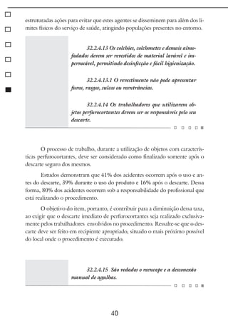 40
estruturadas ações para evitar que estes agentes se disseminem para além dos li-
mites físicos do serviço de saúde, atingindo populações presentes no entorno.
32.2.4.13 Os colchões, colchonetes e demais almo-
fadados devem ser revestidos de material lavável e im-
permeável, permitindo desinfecção e fácil higienização.
32.2.4.13.1 O revestimento não pode apresentar
furos, rasgos, sulcos ou reentrâncias.
32.2.4.14 Os trabalhadores que utilizarem ob-
jetos perfurocortantes devem ser os responsáveis pelo seu
descarte.
O processo de trabalho, durante a utilização de objetos com caracterís-
ticas perfurocortantes, deve ser considerado como finalizado somente após o
descarte seguro dos mesmos.
Estudos demonstram que 41% dos acidentes ocorrem após o uso e an-
tes do descarte, 39% durante o uso do produto e 16% após o descarte. Dessa
forma, 80% dos acidentes ocorrem sob a responsabilidade do profissional que
está realizando o procedimento.
O objetivo do item, portanto, é contribuir para a diminuição dessa taxa,
ao exigir que o descarte imediato de perfurocortantes seja realizado exclusiva-
mente pelos trabalhadores envolvidos no procedimento. Ressalte-se que o des-
carte deve ser feito em recipiente apropriado, situado o mais próximo possível
do local onde o procedimento é executado.
32.2.4.15 São vedados o reencape e a desconexão
manual de agulhas.
 