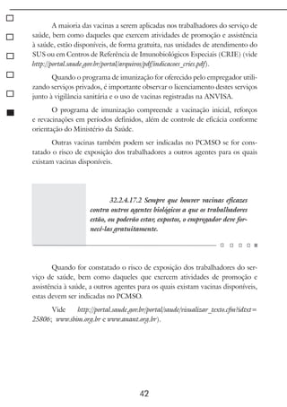 42
A maioria das vacinas a serem aplicadas nos trabalhadores do serviço de
saúde, bem como daqueles que exercem atividades de promoção e assistência
à saúde, estão disponíveis, de forma gratuita, nas unidades de atendimento do
SUS ou em Centros de Referência de Imunobiológicos Especiais (CRIE) (vide
http://portal.saude.gov.br/portal/arquivos/pdf/indicacoes_cries.pdf).
Quando o programa de imunização for oferecido pelo empregador utili-
zando serviços privados, é importante observar o licenciamento destes serviços
junto à vigilância sanitária e o uso de vacinas registradas na ANVISA.
O programa de imunização compreende a vacinação inicial, reforços
e revacinações em períodos definidos, além de controle de eficácia conforme
orientação do Ministério da Saúde.
Outras vacinas também podem ser indicadas no PCMSO se for cons-
tatado o risco de exposição dos trabalhadores a outros agentes para os quais
existam vacinas disponíveis.
32.2.4.17.2 Sempre que houver vacinas eficazes
contra outros agentes biológicos a que os trabalhadores
estão, ou poderão estar, expostos, o empregador deve for-
necê-las gratuitamente.
Quando for constatado o risco de exposição dos trabalhadores do ser-
viço de saúde, bem como daqueles que exercem atividades de promoção e
assistência à saúde, a outros agentes para os quais existam vacinas disponíveis,
estas devem ser indicadas no PCMSO.
Vide http://portal.saude.gov.br/portal/saude/visualizar_texto.cfm?idtxt=
25806; www.sbim.org.br e www.anant.org.br).
 