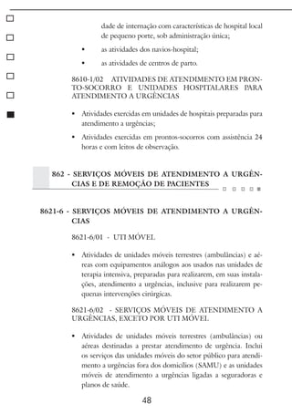 48
dade de internação com características de hospital local
de pequeno porte, sob administração única;
	 as atividades dos navios-hospital;
	 as atividades de centros de parto.
8610-1/02 ATIVIDADES DE ATENDIMENTO EM PRON-
TO-SOCORRO E UNIDADES HOSPITALARES PARA
ATENDIMENTO A URGÊNCIAS
	 Atividades exercidas em unidades de hospitais preparadas para
atendimento a urgências;
	 Atividades exercidas em prontos-socorros com assistência 24
horas e com leitos de observação.
862 - SERVIÇOS MÓVEIS DE ATENDIMENTO A URGÊN-
CIAS E DE REMOÇÃO DE PACIENTES
8621-6 - SERVIÇOS MÓVEIS DE ATENDIMENTO A URGÊN-
CIAS
8621-6/01 - UTI MÓVEL
	 Atividades de unidades móveis terrestres (ambulâncias) e aé-
reas com equipamentos análogos aos usados nas unidades de
terapia intensiva, preparadas para realizarem, em suas instala-
ções, atendimento a urgências, inclusive para realizarem pe-
quenas intervenções cirúrgicas.
8621-6/02 - SERVIÇOS MÓVEIS DE ATENDIMENTO A
URGÊNCIAS, EXCETO POR UTI MÓVEL
	 Atividades de unidades móveis terrestres (ambulâncias) ou
aéreas destinadas a prestar atendimento de urgência. Inclui
os serviços das unidades móveis do setor público para atendi-
mento a urgências fora dos domicílios (SAMU) e as unidades
móveis de atendimento a urgências ligadas a seguradoras e
planos de saúde.
 