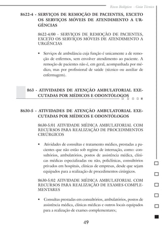 Riscos Biológicos - Guia Técnico
49
8622-4 - SERVIÇOS DE REMOÇÃO DE PACIENTES, EXCETO
OS SERVIÇOS MÓVEIS DE ATENDIMENTO A UR-
GÊNCIAS
8622-4/00 - SERVIÇOS DE REMOÇÃO DE PACIENTES,
EXCETO OS SERVIÇOS MÓVEIS DE ATENDIMENTO A
URGÊNCIAS
	 Serviços de ambulância cuja função é unicamente a de remo-
ção de enfermos, sem envolver atendimento ao paciente. A
remoção de pacientes não é, em geral, acompanhada por mé-
dico, mas por profissional de saúde (técnico ou auxiliar de
enfermagem).
863 - ATIVIDADES DE ATENÇÃO AMBULATORIAL EXE-
CUTADAS POR MÉDICOS E ODONTÓLOGOS
8630-5 - ATIVIDADES DE ATENÇÃO AMBULATORIAL EXE-
CUTADAS POR MÉDICOS E ODONTÓLOGOS
8630-5/01 ATIVIDADE MÉDICA AMBULATORIAL COM
RECURSOS PARA REALIZAÇÃO DE PROCEDIMENTOS
CIRÚRGICOS
 Atividades de consultas e tratamento médico, prestadas a pa-
cientes que não estão sob regime de internação, como: con-
sultórios, ambulatórios, postos de assistência médica, clíni-
cas médicas especializadas ou não, policlínicas, consultórios
privados em hospitais, clínicas de empresas, desde que sejam
equipados para a realização de procedimentos cirúrgicos.
8630-5/02 ATIVIDADE MÉDICA AMBULATORIAL COM
RECURSOS PARA REALIZAÇÃO DE EXAMES COMPLE-
MENTARES
 	Consultas prestadas em consultórios, ambulatórios, postos de
assistência médica, clínicas médicas e outros locais equipados
para a realização de exames complementares;
 
