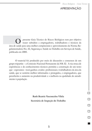 Riscos Biológicos - Guia Técnico
5
Apresentação
O presente Guia Técnico de Riscos Biológicos tem por objetivo
trazer subsídios a empregadores, trabalhadores e técnicos da
área de saúde para uma melhor compreensão e aproveitamento da Norma Re-
gulamentadora No. 32, Segurança e Saúde no Trabalho em Serviços de Saúde,
publicada em 2005.
O material foi produzido por meio de discussões e consensos de um
grupo tripartite – a Comissão Nacional Permanente da NR 32. A rica troca de
experiências e de conhecimentos técnicos permitiu a construção de um texto
que - esperamos - trará ganhos a todos: profissionais e trabalhadores da área da
saúde, que se sentirão melhor informados e protegidos, e empregadores, que
perceberão o aumento na produtividade e a melhoria na qualidade do atendi-
mento à população.
Ruth Beatriz Vasconcelos Vilela
Secretária de Inspeção do Trabalho
 